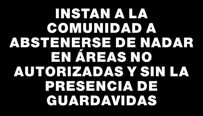 Instan a la comunidad a abstenerse de nadar en áreas no autorizadas y sin la presencia de guardavidas