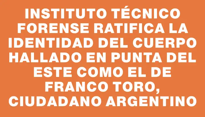 Instituto Técnico Forense ratifica la identidad del cuerpo hallado en Punta del Este como el de Franco Toro, ciudadano argentino