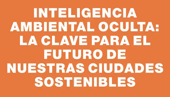 Inteligencia Ambiental Oculta: La Clave para el Futuro de Nuestras Ciudades Sostenibles