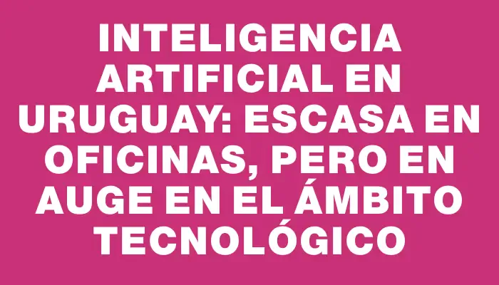 Inteligencia artificial en Uruguay: escasa en oficinas, pero en auge en el ámbito tecnológico