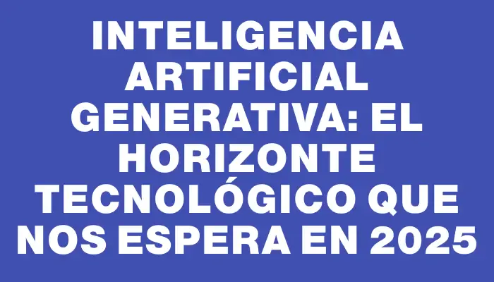 Inteligencia Artificial Generativa: El Horizonte Tecnológico que Nos Espera en 2025