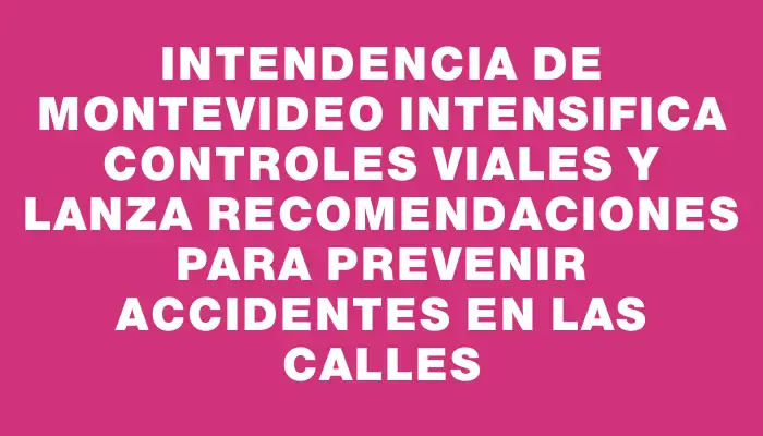 Intendencia de Montevideo intensifica controles viales y lanza recomendaciones para prevenir accidentes en las calles