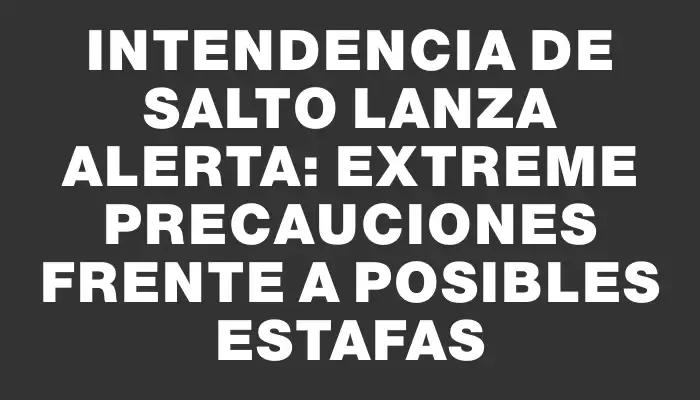 Intendencia de Salto lanza alerta: extreme precauciones frente a posibles estafas