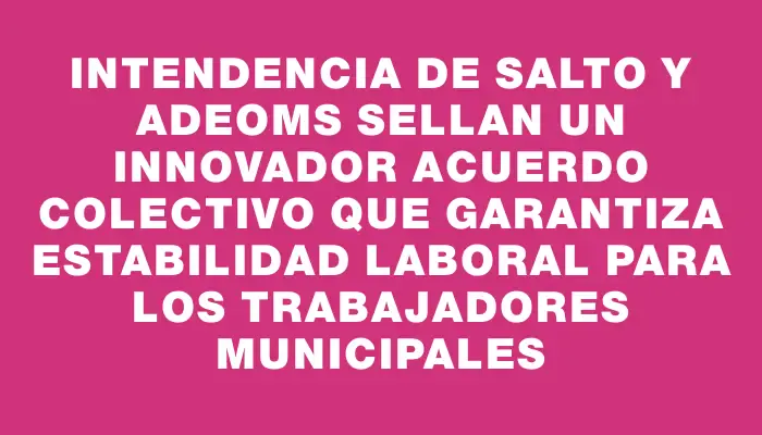 Intendencia de Salto y Adeoms sellan un innovador acuerdo colectivo que garantiza estabilidad laboral para los trabajadores municipales