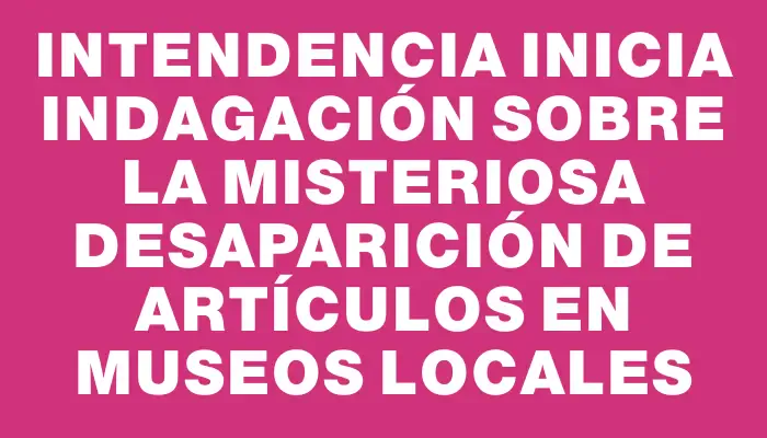 Intendencia inicia indagación sobre la misteriosa desaparición de artículos en museos locales