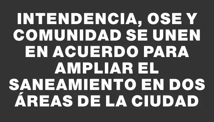 Intendencia, Ose y comunidad se unen en acuerdo para ampliar el saneamiento en dos áreas de la ciudad