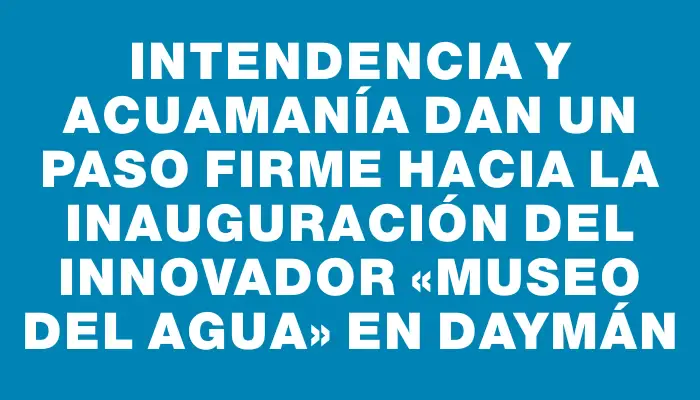 Intendencia y Acuamanía dan un paso firme hacia la inauguración del innovador «Museo del Agua» en Daymán