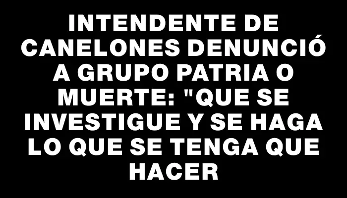 Intendente de Canelones denunció a grupo Patria o muerte: "Que se investigue y se haga lo que se tenga que hacer