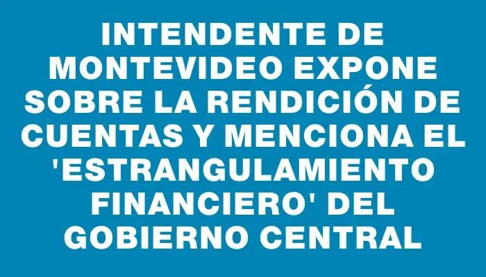 Intendente de Montevideo expone sobre la rendición de cuentas y menciona el "estrangulamiento financiero" del Gobierno Central