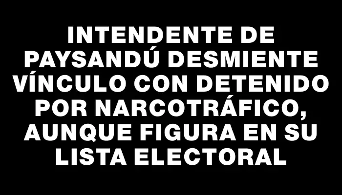 Intendente de Paysandú desmiente vínculo con detenido por narcotráfico, aunque figura en su lista electoral