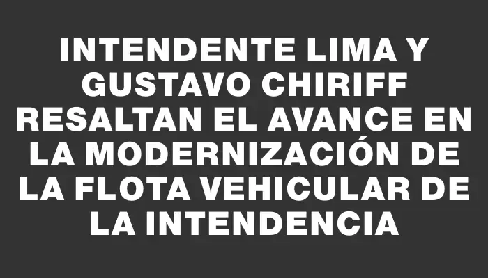 Intendente Lima y Gustavo Chiriff resaltan el avance en la modernización de la flota vehicular de la Intendencia