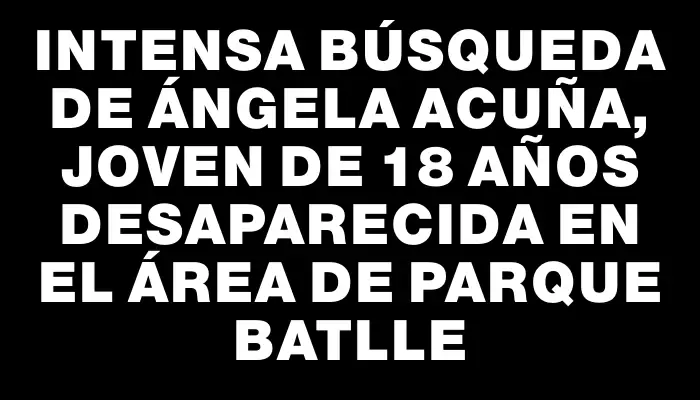 Intensa búsqueda de Ángela Acuña, joven de 18 años desaparecida en el área de Parque Batlle