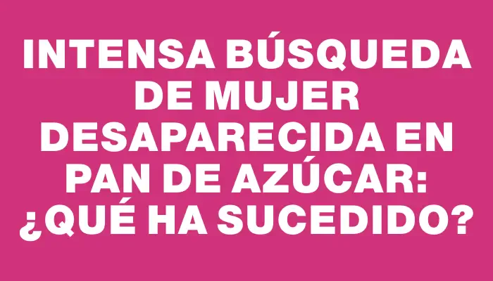 Intensa búsqueda de mujer desaparecida en Pan de Azúcar: ¿qué ha sucedido?