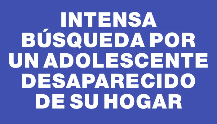 Intensa búsqueda por un adolescente desaparecido de su hogar