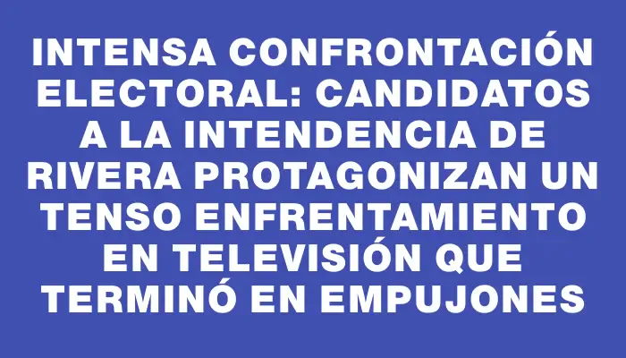 Intensa confrontación electoral: Candidatos a la Intendencia de Rivera protagonizan un tenso enfrentamiento en televisión que terminó en empujones