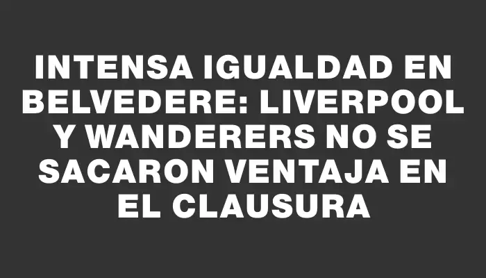 Intensa igualdad en Belvedere: Liverpool y Wanderers no se sacaron ventaja en el Clausura