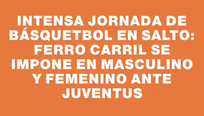 Intensa jornada de básquetbol en Salto: Ferro Carril se impone en masculino y femenino ante Juventus