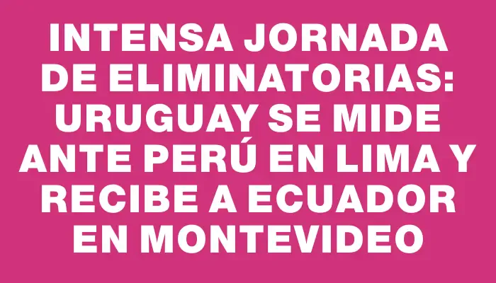 Intensa jornada de Eliminatorias: Uruguay se mide ante Perú en Lima y recibe a Ecuador en Montevideo