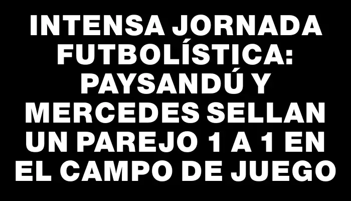 Intensa jornada futbolística: Paysandú y Mercedes sellan un parejo 1 a 1 en el campo de juego