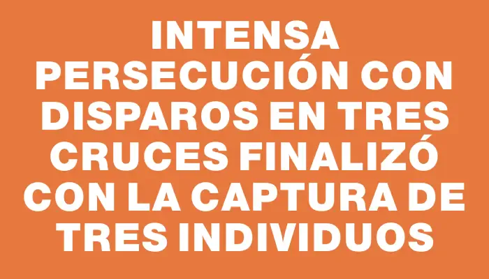 Intensa persecución con disparos en Tres Cruces finalizó con la captura de tres individuos