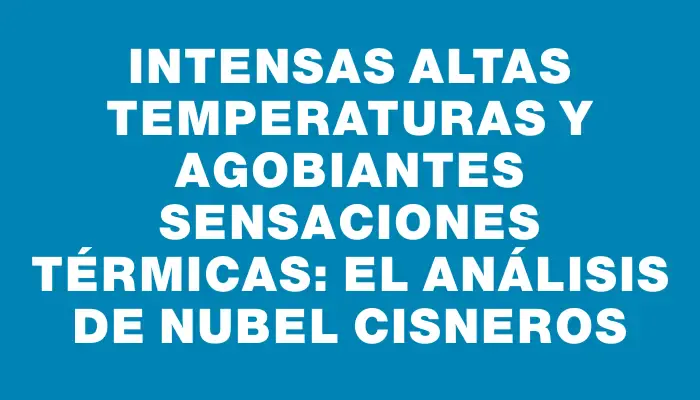 Intensas altas temperaturas y agobiantes sensaciones térmicas: el análisis de Nubel Cisneros