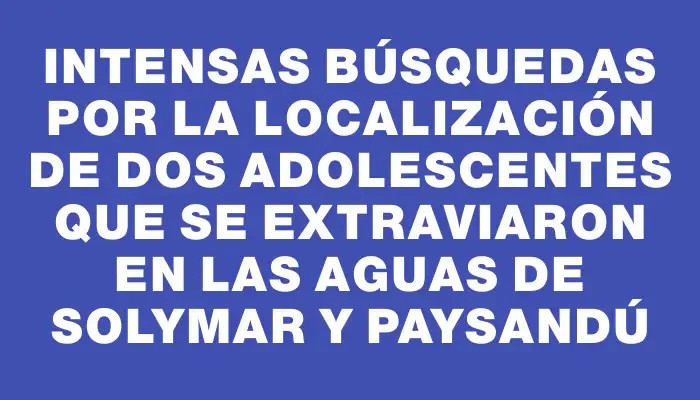 Intensas búsquedas por la localización de dos adolescentes que se extraviaron en las aguas de Solymar y Paysandú