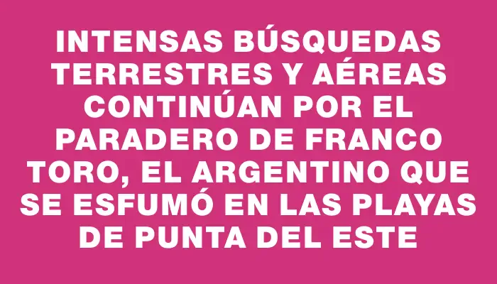 Intensas búsquedas terrestres y aéreas continúan por el paradero de Franco Toro, el argentino que se esfumó en las playas de Punta del Este