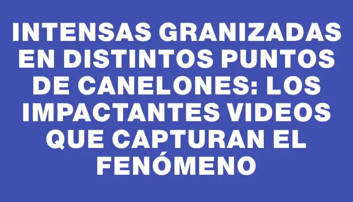 Intensas granizadas en distintos puntos de Canelones: los impactantes videos que capturan el fenómeno