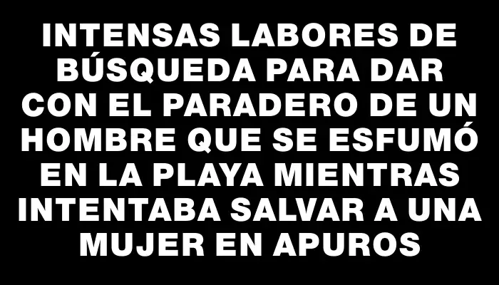 Intensas labores de búsqueda para dar con el paradero de un hombre que se esfumó en la playa mientras intentaba salvar a una mujer en apuros