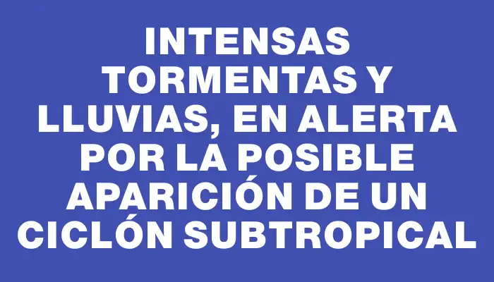 Intensas tormentas y lluvias, en alerta por la posible aparición de un ciclón subtropical