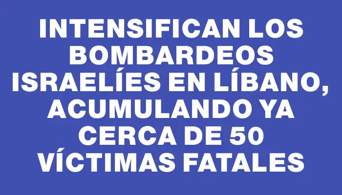 Intensifican los bombardeos israelíes en Líbano, acumulando ya cerca de 50 víctimas fatales