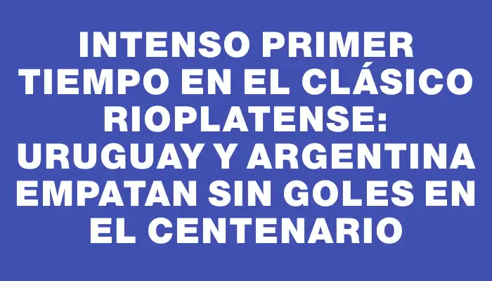 Intenso primer tiempo en el Clásico rioplatense: Uruguay y Argentina empatan sin goles en el Centenario