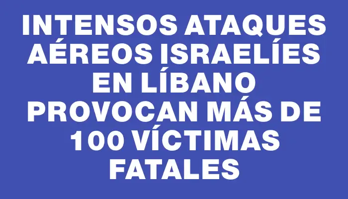 Intensos ataques aéreos israelíes en Líbano provocan más de 100 víctimas fatales