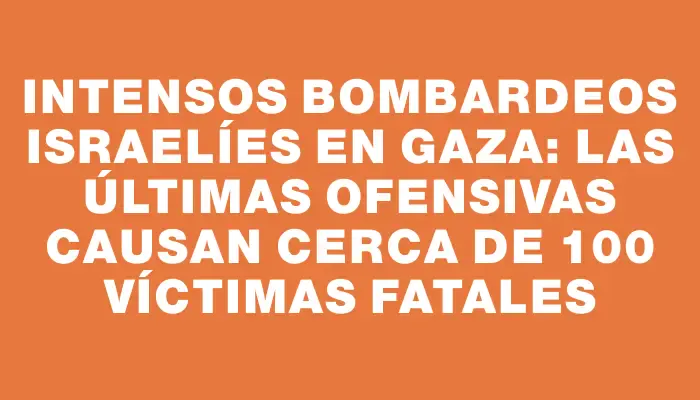 Intensos bombardeos israelíes en Gaza: las últimas ofensivas causan cerca de 100 víctimas fatales