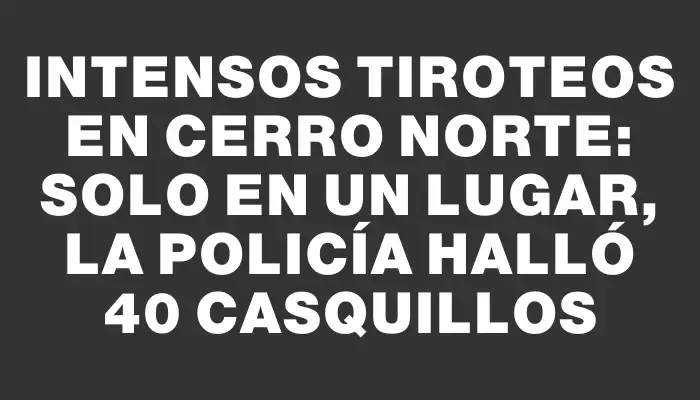 Intensos tiroteos en Cerro Norte: solo en un lugar, la Policía halló 40 casquillos