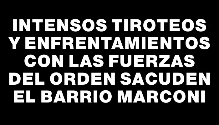 Intensos tiroteos y enfrentamientos con las fuerzas del orden sacuden el barrio Marconi