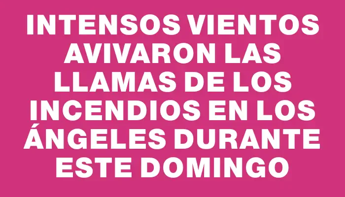 Intensos vientos avivaron las llamas de los incendios en Los Ángeles durante este domingo