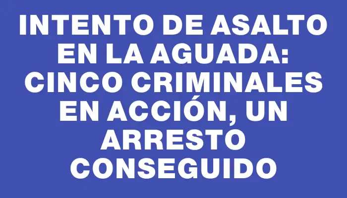 Intento de asalto en La Aguada: cinco criminales en acción, un arresto conseguido