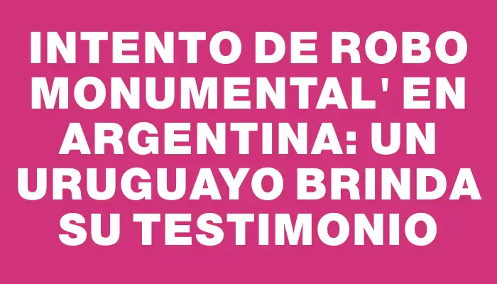 Intento de Robo Monumental" en Argentina: un uruguayo brinda su testimonio