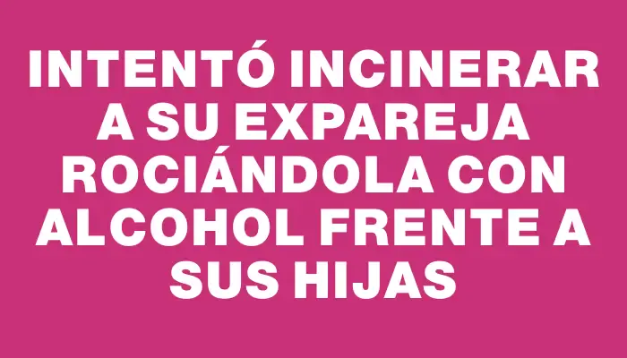 Intentó incinerar a su expareja rociándola con alcohol frente a sus hijas