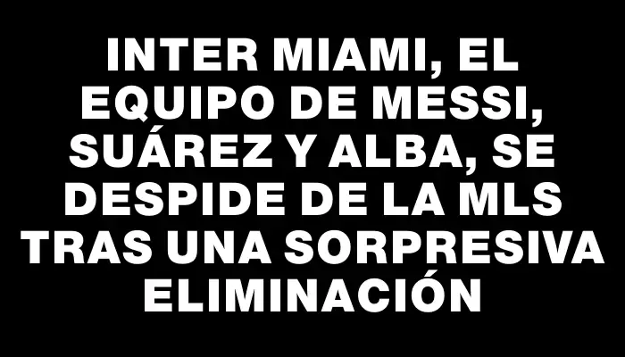 Inter Miami, el equipo de Messi, Suárez y Alba, se despide de la Mls tras una sorpresiva eliminación