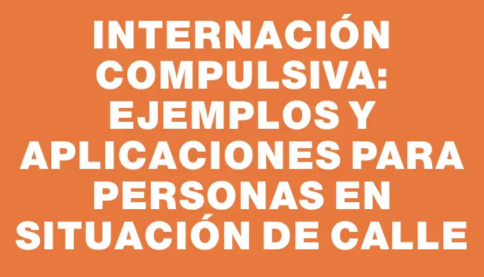 Internación Compulsiva: Ejemplos y Aplicaciones para Personas en Situación de Calle