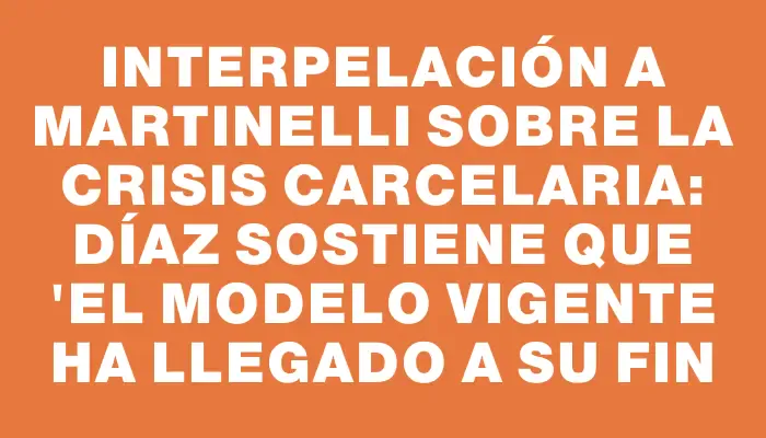 Interpelación a Martinelli sobre la crisis carcelaria: Díaz sostiene que "el modelo vigente ha llegado a su fin