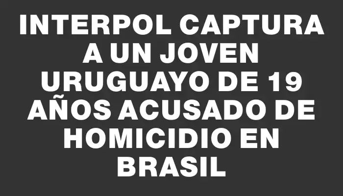 Interpol captura a un joven uruguayo de 19 años acusado de homicidio en Brasil