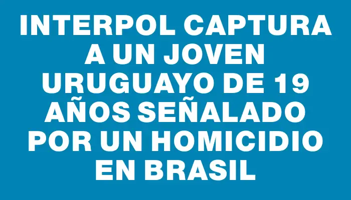 Interpol captura a un joven uruguayo de 19 años señalado por un homicidio en Brasil