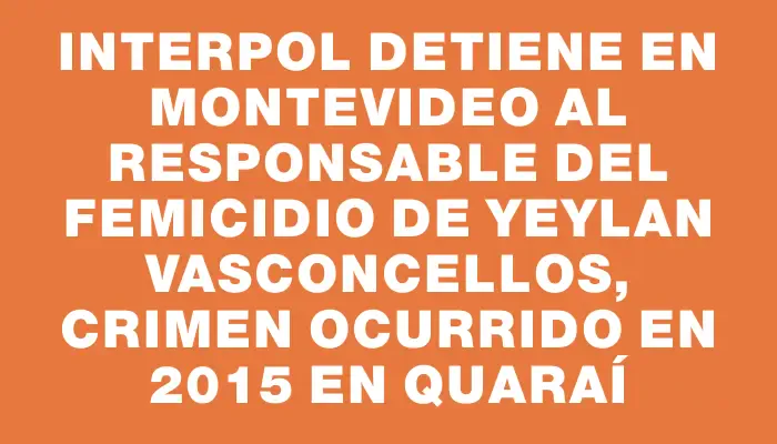 Interpol detiene en Montevideo al responsable del femicidio de Yeylan Vasconcellos, crimen ocurrido en 2015 en Quaraí