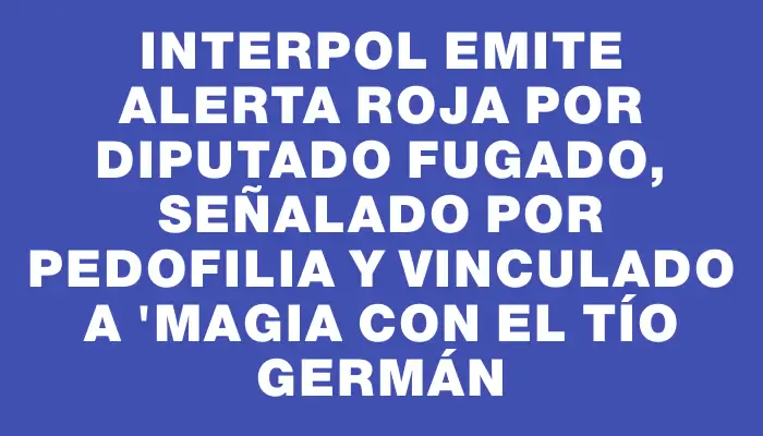 Interpol emite alerta roja por diputado fugado, señalado por pedofilia y vinculado a "Magia con el tío Germán