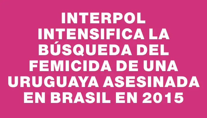 Interpol intensifica la búsqueda del femicida de una uruguaya asesinada en Brasil en 2015