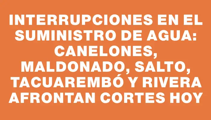 Interrupciones en el suministro de agua: Canelones, Maldonado, Salto, Tacuarembó y Rivera afrontan cortes hoy