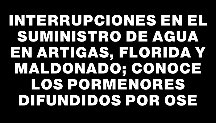 Interrupciones en el suministro de agua en Artigas, Florida y Maldonado; conoce los pormenores difundidos por Ose